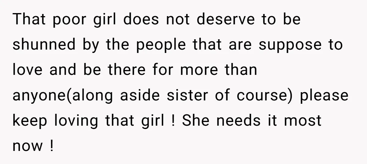 That poor girl does not deserve to be shunned by the people that are suppose to love and be there for more than anyone(along aside sister of course) please keep...