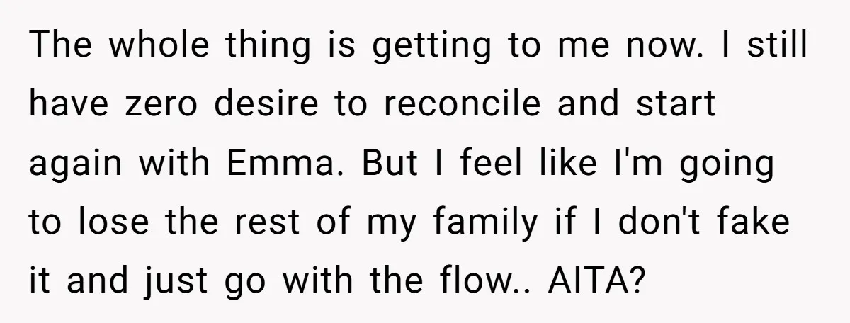 The whole thing is getting to me now. I still have zero desire to reconcile and start again with Emma. But I feel like I'm going to lose the rest...