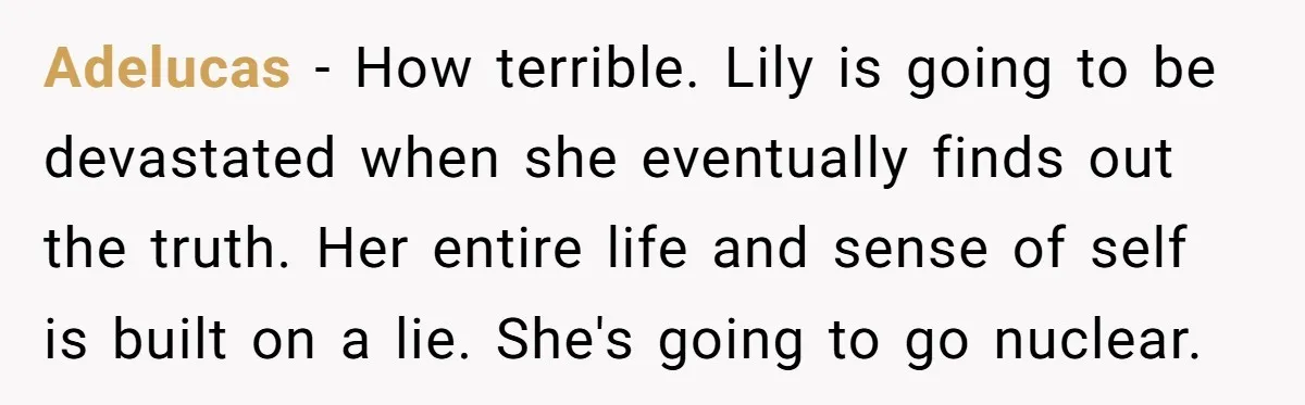 Adelucas − How terrible. Lily is going to be devastated when she eventually finds out the truth. Her entire life and sense of self is built on a lie. She's...