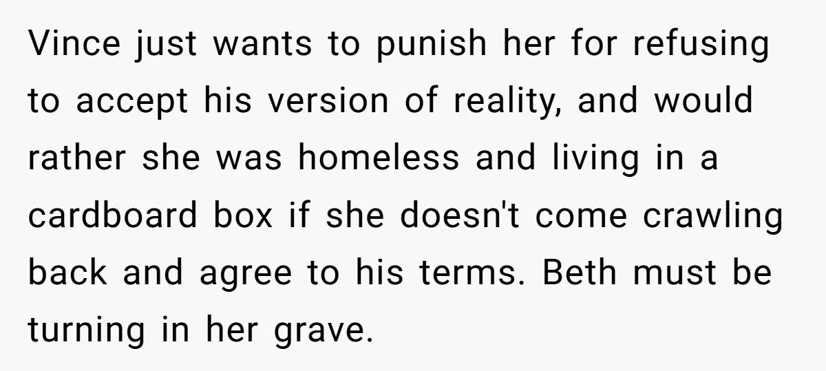 Vince just wants to punish her for refusing to accept his version of reality, and would rather she was homeless and living in a cardboard box if she doesn't come...