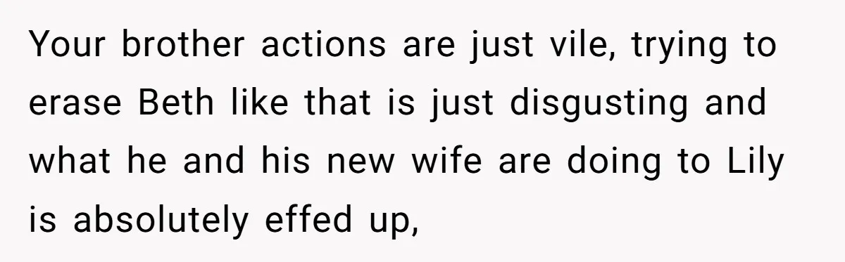 Your brother actions are just vile, trying to erase Beth like that is just disgusting and what he and his new wife are doing to Lily is absolutely effed up,