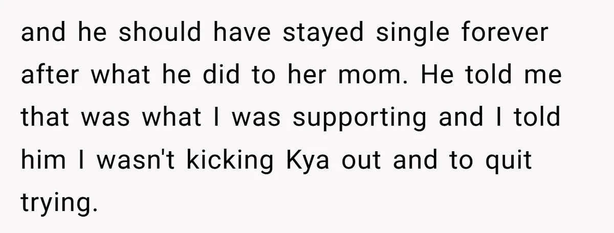 and he should have stayed single forever after what he did to her mom. He told me that was what I was supporting and I told him I wasn't kicking...