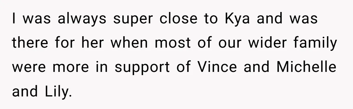 I was always super close to Kya and was there for her when most of our wider family were more in support of Vince and Michelle and Lily.