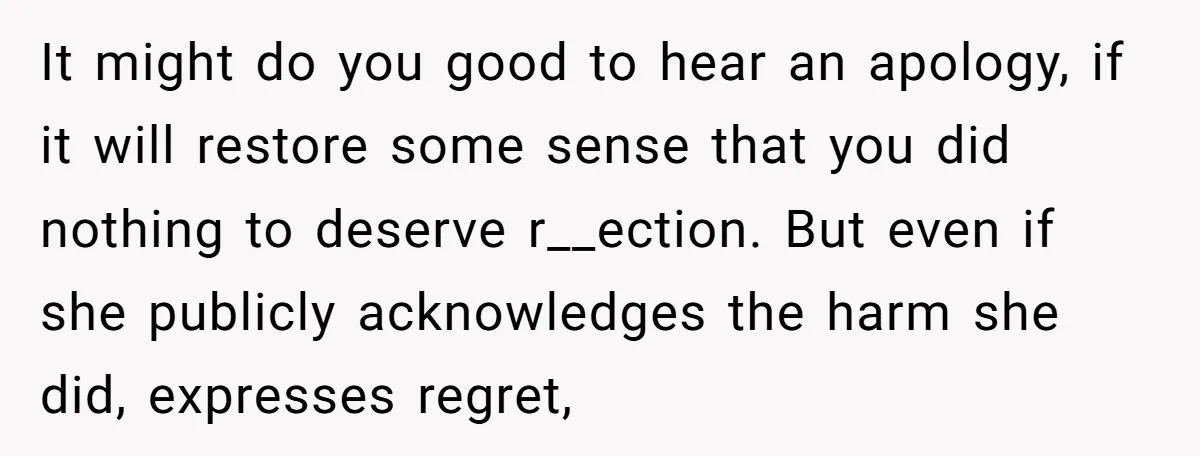 It might do you good to hear an apology, if it will restore some sense that you did nothing to deserve r__ection. But even if she publicly acknowledges the harm...