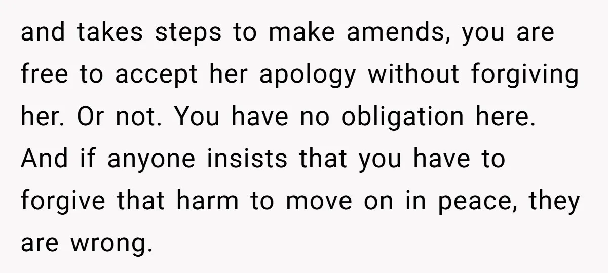 and takes steps to make amends, you are free to accept her apology without forgiving her. Or not. You have no obligation here. And if anyone insists that you have...