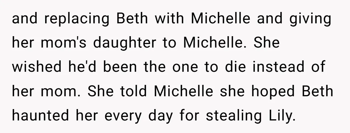 and replacing Beth with Michelle and giving her mom's daughter to Michelle. She wished he'd been the one to die instead of her mom. She told Michelle she hoped Beth...