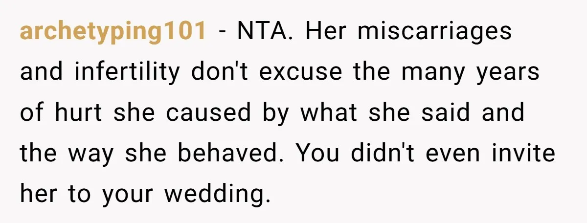 archetyping101 − NTA. Her miscarriages and infertility don't excuse the many years of hurt she caused by what she said and the way she behaved. You didn't even invite her...