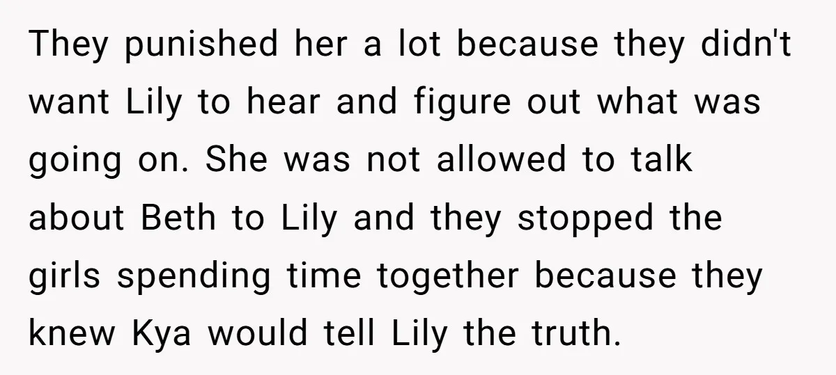 They punished her a lot because they didn't want Lily to hear and figure out what was going on. She was not allowed to talk about Beth to Lily and...