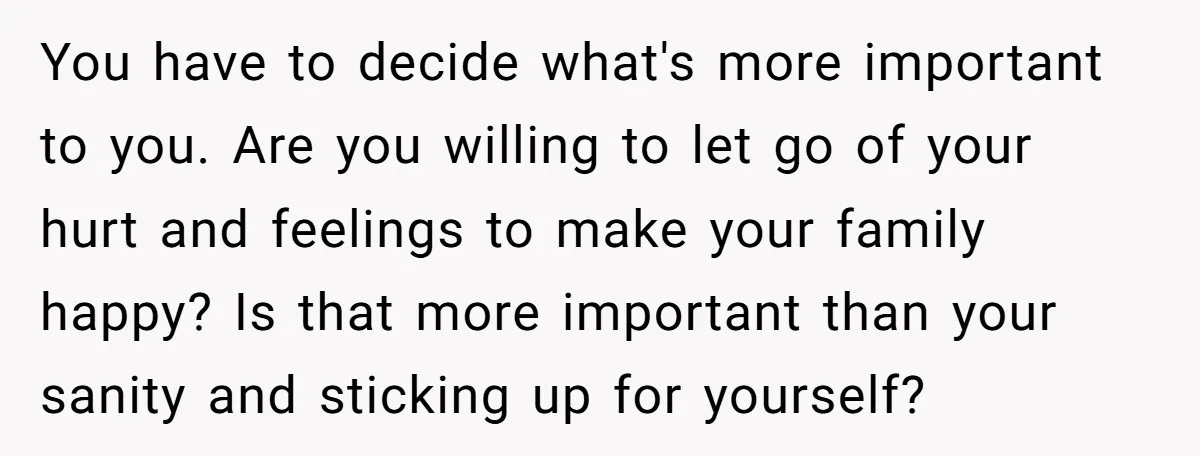 You have to decide what's more important to you. Are you willing to let go of your hurt and feelings to make your family happy? Is that more important than...