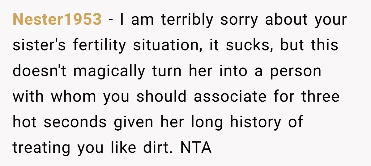 Nester1953 − I am terribly sorry about your sister's fertility situation, it sucks, but this doesn't magically turn her into a person with whom you should associate for three hot...