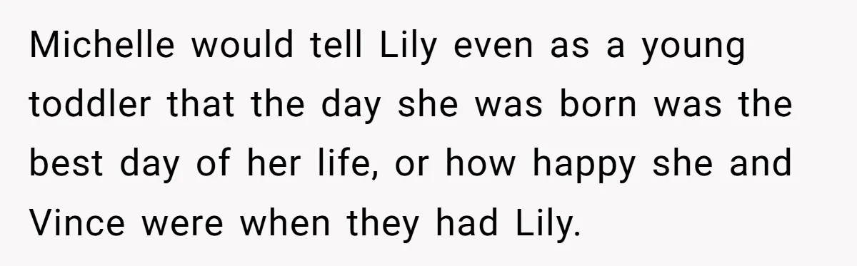 Michelle would tell Lily even as a young toddler that the day she was born was the best day of her life, or how happy she and Vince were when...