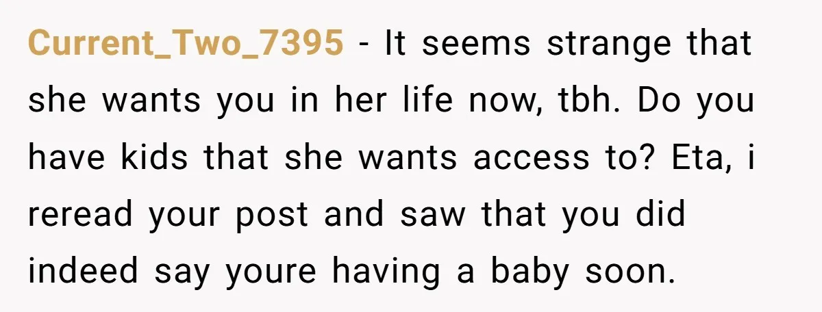Current_Two_7395 − It seems strange that she wants you in her life now, tbh. Do you have kids that she wants access to? Eta, i reread your post and saw...