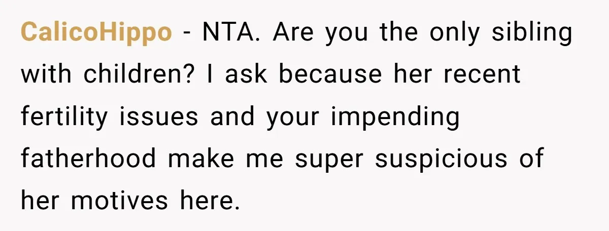 CalicoHippo − NTA. Are you the only sibling with children? I ask because her recent fertility issues and your impending fatherhood make me super suspicious of her motives here.
