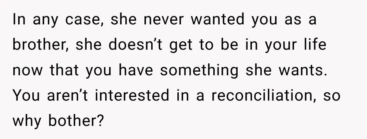 In any case, she never wanted you as a brother, she doesn’t get to be in your life now that you have something she wants. You aren’t interested in a...