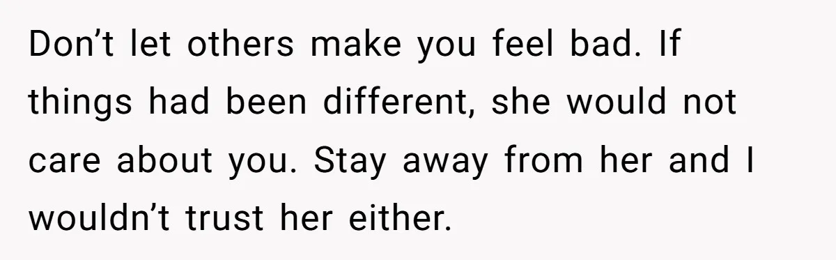 Don’t let others make you feel bad. If things had been different, she would not care about you. Stay away from her and I wouldn’t trust her either.
