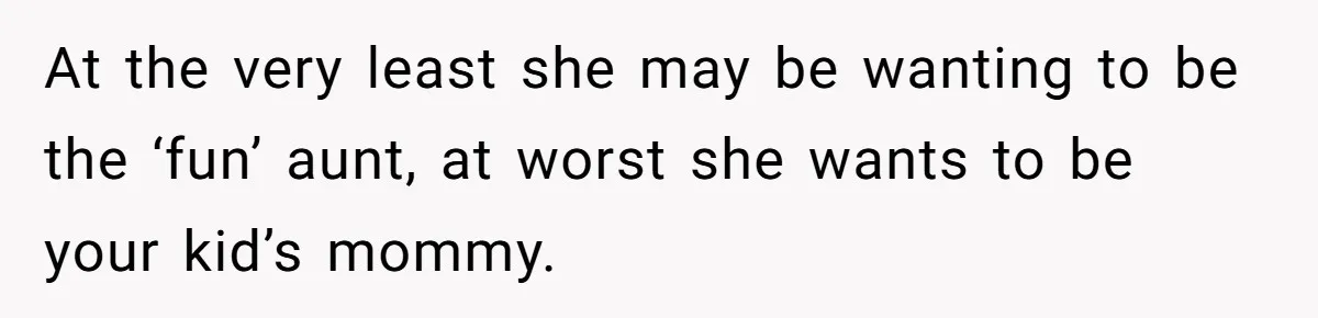 At the very least she may be wanting to be the ‘fun’ aunt, at worst she wants to be your kid’s mommy.
