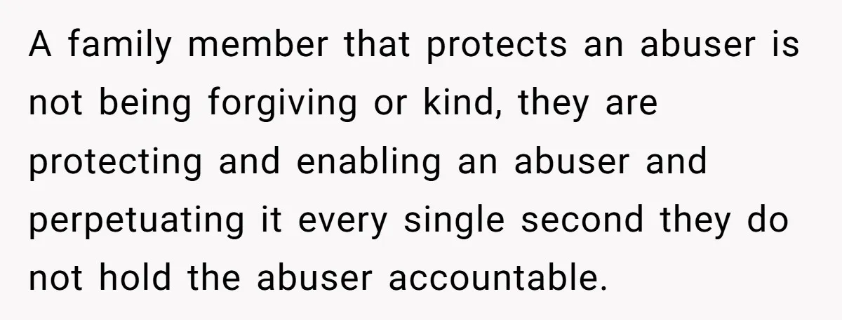 A family member that protects an abuser is not being forgiving or kind, they are protecting and enabling an abuser and perpetuating it every single second they do not hold...