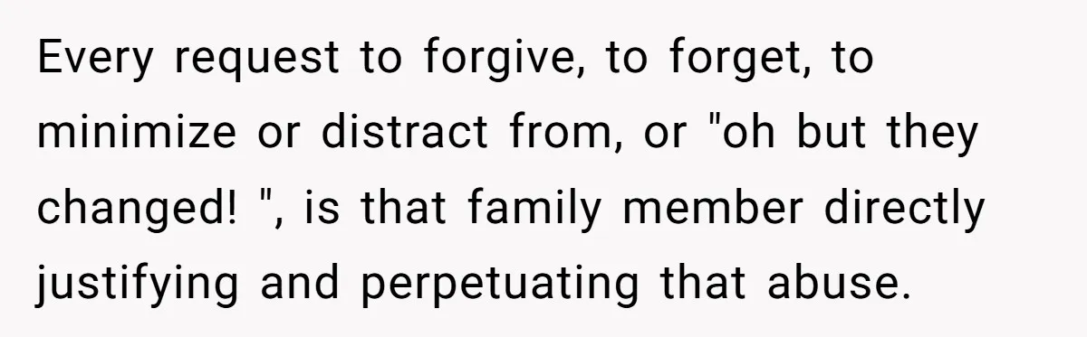 Every request to forgive, to forget, to minimize or distract from, or "oh but they changed! ", is that family member directly justifying and perpetuating that abuse.