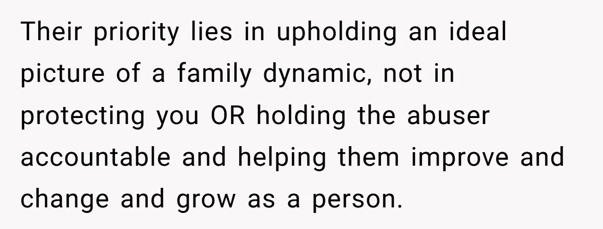 Their priority lies in upholding an ideal picture of a family dynamic, not in protecting you OR holding the abuser accountable and helping them improve and change and grow as...