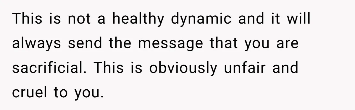 This is not a healthy dynamic and it will always send the message that you are sacrificial. This is obviously unfair and cruel to you.