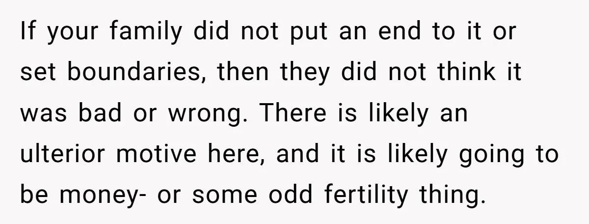 If your family did not put an end to it or set boundaries, then they did not think it was bad or wrong. There is likely an ulterior motive here,...