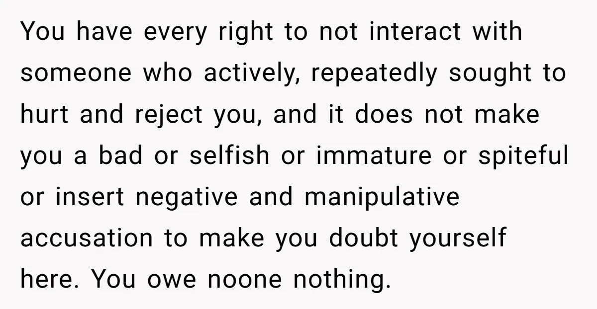 You have every right to not interact with someone who actively, repeatedly sought to hurt and reject you, and it does not make you a bad or selfish or immature...