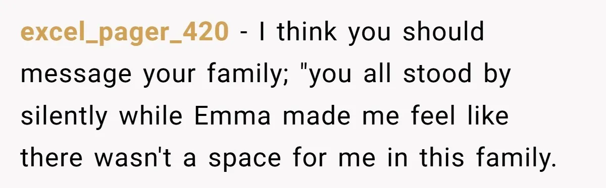 excel_pager_420 − I think you should message your family; "you all stood by silently while Emma made me feel like there wasn't a space for me in this family.