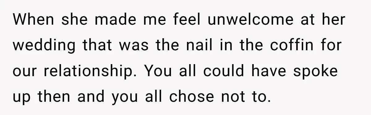 When she made me feel unwelcome at her wedding that was the nail in the coffin for our relationship. You all could have spoke up then and you all chose...