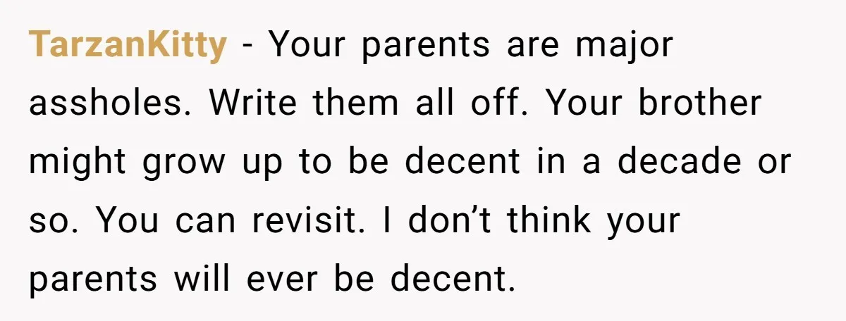 TarzanKitty - Your parents are major assholes. Write them all off. Your brother might grow up to be decent in a decade or so. You can revisit. I don’t think...