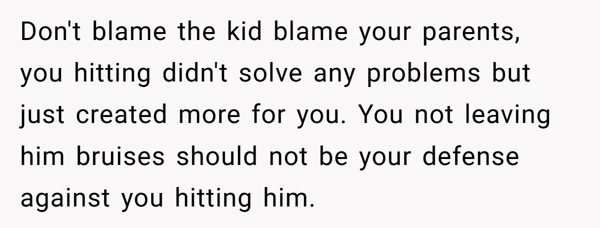 Don't blame the kid blame your parents, you hitting didn't solve any problems but just created more for you. You not leaving him bruises should not be your defense against...