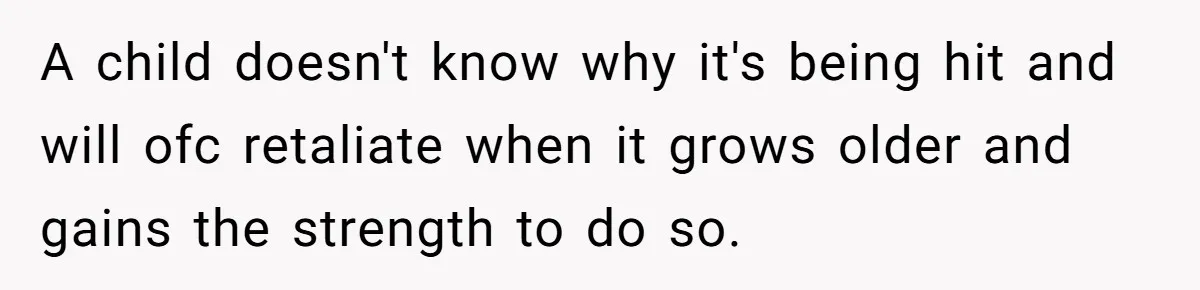 A child doesn't know why it's being hit and will ofc retaliate when it grows older and gains the strength to do so.