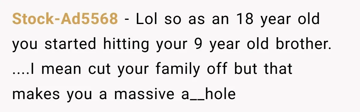Stock-Ad5568 - Lol so as an 18 year old you started hitting your 9 year old brother. ....I mean cut your family off but that makes you a massive a__hole