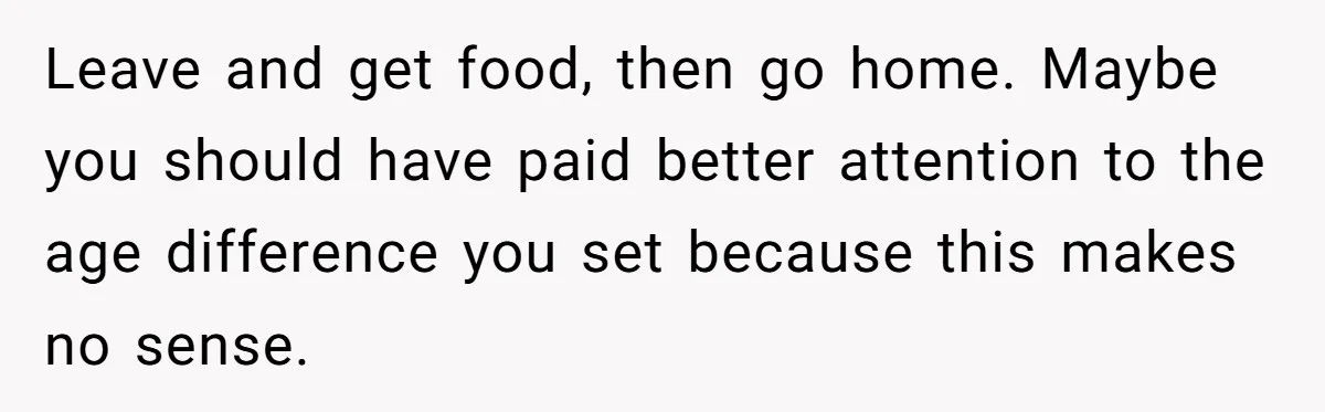 Leave and get food, then go home. Maybe you should have paid better attention to the age difference you set because this makes no sense.