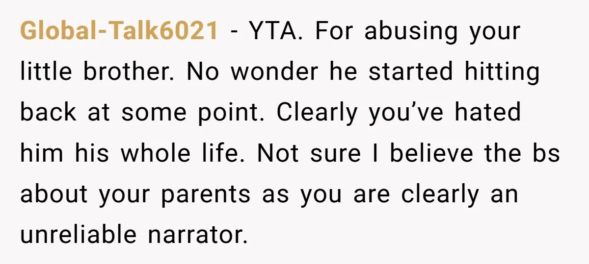 Global-Talk6021 - YTA. For abusing your little brother. No wonder he started hitting back at some point. Clearly you’ve hated him his whole life. Not sure I believe the bs...