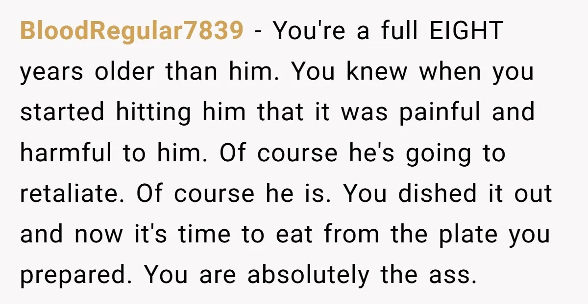 BloodRegular7839 - You're a full EIGHT years older than him. You knew when you started hitting him that it was painful and harmful to him. Of course he's going to...