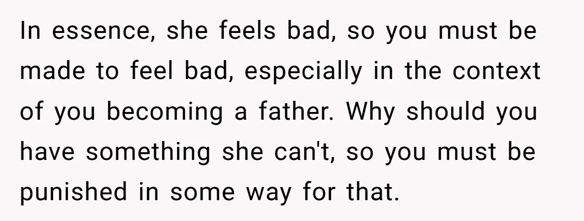 In essence, she feels bad, so you must be made to feel bad, especially in the context of you becoming a father. Why should you have something she can't, so...