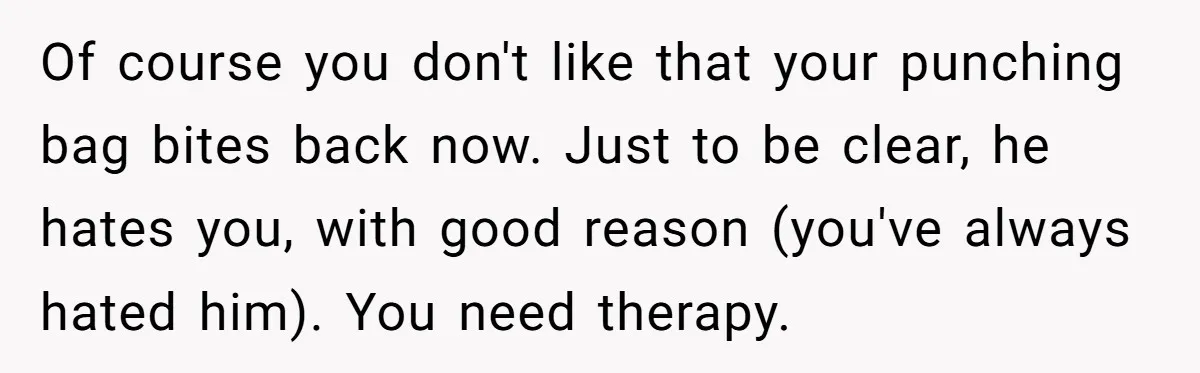 Of course you don't like that your punching bag bites back now. Just to be clear, he hates you, with good reason (you've always hated him). You need therapy.