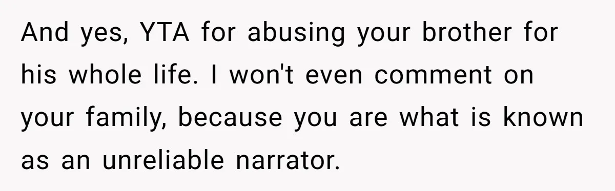 And yes, YTA for abusing your brother for his whole life. I won't even comment on your family, because you are what is known as an unreliable narrator.