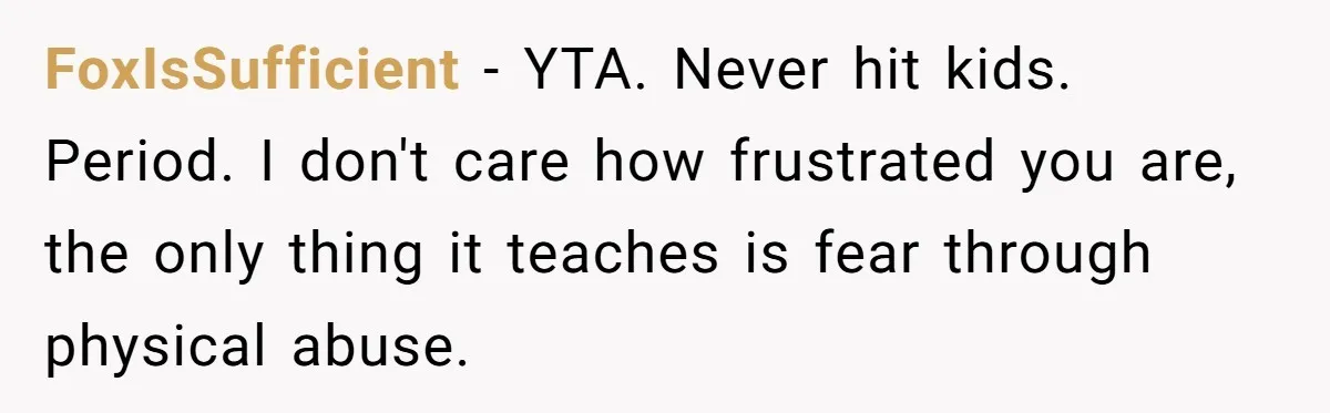 FoxIsSufficient - YTA. Never hit kids. Period. I don't care how frustrated you are, the only thing it teaches is fear through physical abuse.