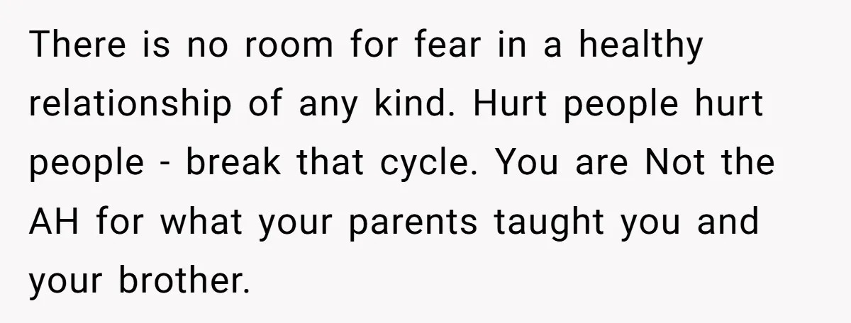 There is no room for fear in a healthy relationship of any kind. Hurt people hurt people - break that cycle. You are Not the AH for what your parents...