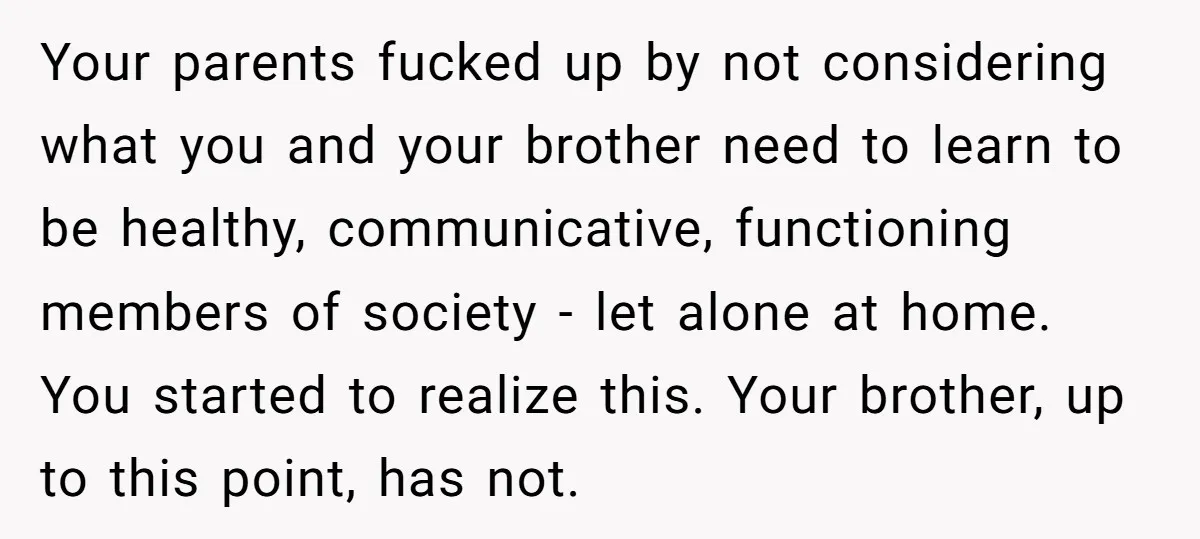 Your parents fucked up by not considering what you and your brother need to learn to be healthy, communicative, functioning members of society - let alone at home. You started...