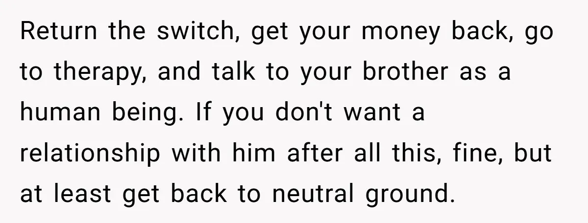 Return the switch, get your money back, go to therapy, and talk to your brother as a human being. If you don't want a relationship with him after all this,...