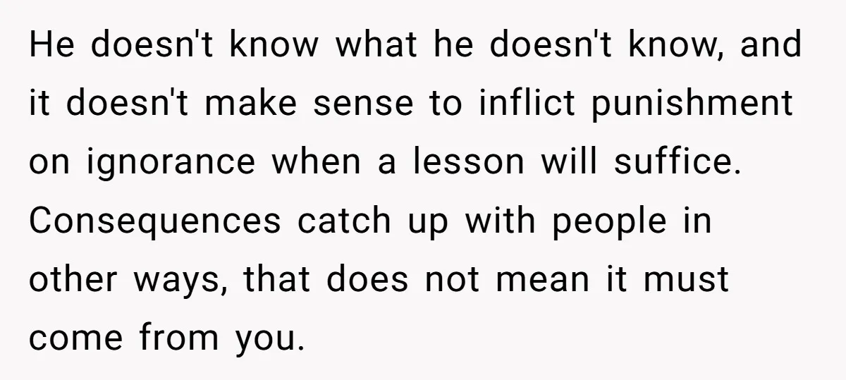 He doesn't know what he doesn't know, and it doesn't make sense to inflict punishment on ignorance when a lesson will suffice. Consequences catch up with people in other ways,...