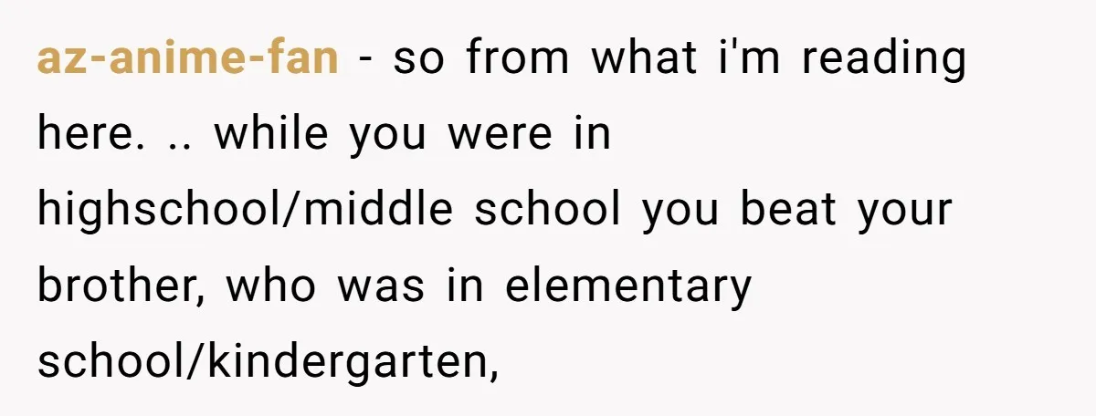 az-anime-fan - so from what i'm reading here. .. while you were in highschool/middle school you beat your brother, who was in elementary school/kindergarten,