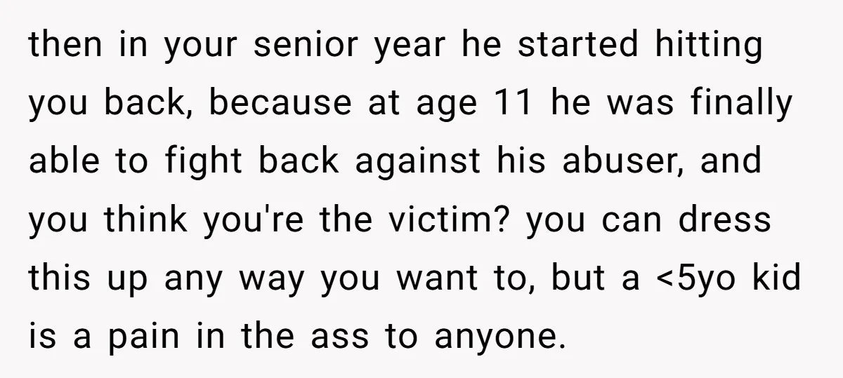 then in your senior year he started hitting you back, because at age 11 he was finally able to fight back against his abuser, and you think you're the victim?...