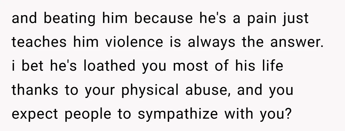 and beating him because he's a pain just teaches him violence is always the answer. i bet he's loathed you most of his life thanks to your physical abuse, and...