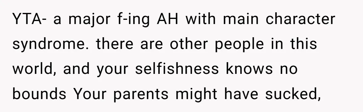 YTA- a major f-ing AH with main character syndrome. there are other people in this world, and your selfishness knows no bounds Your parents might have sucked,