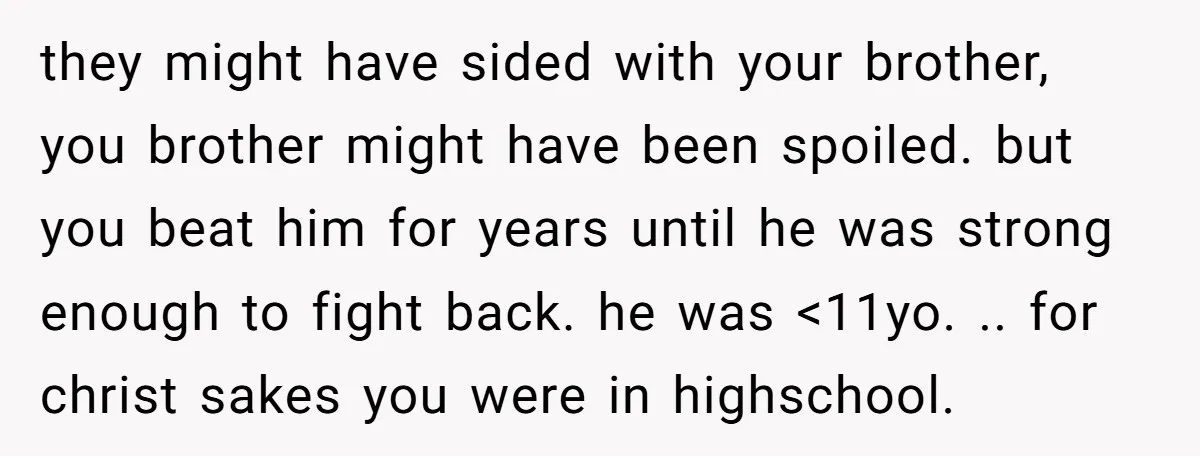 they might have sided with your brother, you brother might have been spoiled. but you beat him for years until he was strong enough to fight back. he was <11yo....