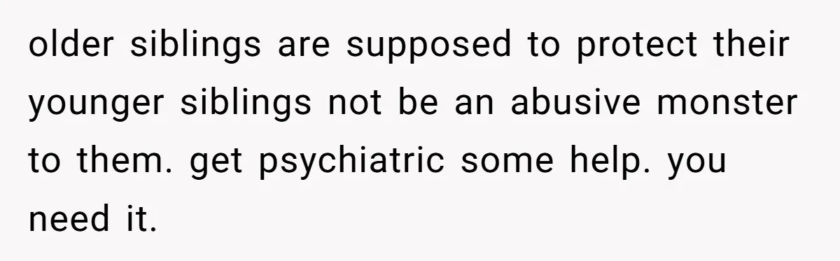 older siblings are supposed to protect their younger siblings not be an abusive monster to them. get psychiatric some help. you need it.