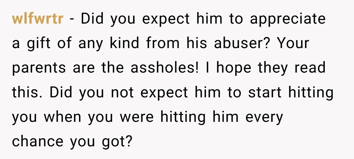 wlfwrtr - Did you expect him to appreciate a gift of any kind from his abuser? Your parents are the assholes! I hope they read this. Did you not expect...